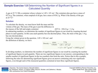 Sample Exercise 1.8  Determining the Number of Significant figures in a Calculated Quantity A gas at 25 °C fills a container whose volume is 1.05    10 3  cm 3 . The container plus gas have a mass of  837.6 g. The container, when emptied of all gas, has a mass of 836.2 g. What is the density of the gas  at 25 °C? Solution To calculate the density, we must know both the mass and the volume of the gas. The mass of the gas is just the difference in the masses of the full and empty container: (837.6 – 836.2) g = 1.4 g In subtracting numbers, we determine the number of significant figures in our result by counting decimal places in each quantity. In this case each quantity has one decimal place. Thus, the mass of the gas, 1.4 g, has one decimal place. Using the volume given in the question, 1.05    103 cm 3 , and the definition of density, we have In dividing numbers, we determine the number of significant figures in our result by counting the number of significant figures in each quantity. There are two significant figures in our answer, corresponding to the smaller number of significant figures in the two numbers that form the ratio. Notice that in this example, following the rules for determining significant figures gives an answer containing only two significant figures, even though each of the measured quantities contained at least three significant figures. 