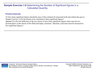 Sample Exercise 1.8  Determining the Number of Significant figures in a Calculated Quantity To how many significant figures should the mass of the container be measured (with and without the gas) in Sample Exercise 1.8 for the density to be calculated to three significant figures? Answer:  five (For the difference in the two masses to have three significant figures, there must be two decimal places in the masses of the filled and empty containers. Therefore, each mass must be measured to five significant figures.) Practice Exercise 
