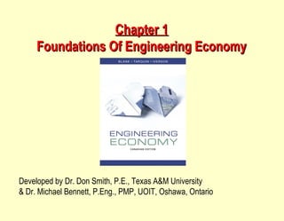 Chapter 1Chapter 1
Foundations Of Engineering EconomyFoundations Of Engineering Economy
Developed by Dr. Don Smith, P.E., Texas A&M University
& Dr. Michael Bennett, P.Eng., PMP, UOIT, Oshawa, Ontario
 