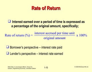 Slide Sets to accompany Blank, Tarquin &
Iverson, Engineering Economy, Canadian Edition
© 2008 McGraw-Hill Ltd.
1-10
Rate of ReturnRate of Return
 Interest earned over a period of time is expressed as
a percentage of the original amount, specifically;
interest accrued per time unit
Rate of return (%) = x 100%
original amount
 Borrower’s perspective – interest rate paid
 Lender’s perspective – interest rate earned
 