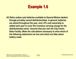 Slide Sets to accompany Blank, Tarquin &
Iverson, Engineering Economy, Canadian Edition
© 2008 McGraw-Hill Ltd.
1-12
Example 1.6Example 1.6
AC-Delco makes auto batteries available to General Motors dealers
through privately owned distributorships. In general, batteries
are stored throughout the year, and a 5% cost ownership is
added each year to cover the inventory carrying charge for the
distributorship owner. Assume that you own the City Centre
Delco facility. Make the calculations necessary to shoe which of
the following statements are true and which are false about
battery costs.
 
