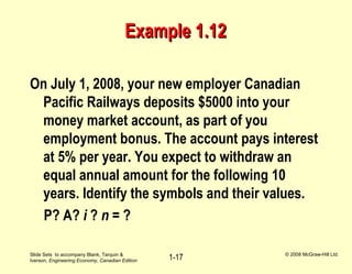 Slide Sets to accompany Blank, Tarquin &
Iverson, Engineering Economy, Canadian Edition
© 2008 McGraw-Hill Ltd.
1-17
Example 1.12Example 1.12
On July 1, 2008, your new employer Canadian
Pacific Railways deposits $5000 into your
money market account, as part of you
employment bonus. The account pays interest
at 5% per year. You expect to withdraw an
equal annual amount for the following 10
years. Identify the symbols and their values.
P? A? i ? n = ?
 