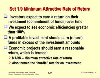 Slide Sets to accompany Blank, Tarquin &
Iverson, Engineering Economy, Canadian Edition
© 2008 McGraw-Hill Ltd.
1-20
Sct 1.9 Minimum Attractive Rate of ReturnSct 1.9 Minimum Attractive Rate of Return
 Investors expect to earn a return on their
investment (commitment of funds) over time
 We expect to see economic efficiencies greater
than 100%
 A profitable investment should earn (return)
funds in excess of the investment amounts
 Economic projects should earn a reasonable
return, which is termed:
MARR – Minimum attractive rate of return
Also termed the “hurdle” rate for an investment
 