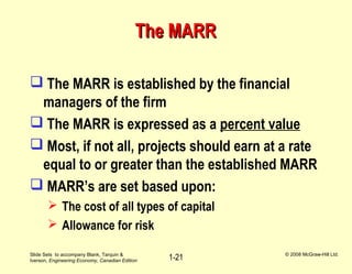 Slide Sets to accompany Blank, Tarquin &
Iverson, Engineering Economy, Canadian Edition
© 2008 McGraw-Hill Ltd.
1-21
The MARRThe MARR
 The MARR is established by the financial
managers of the firm
 The MARR is expressed as a percent value
 Most, if not all, projects should earn at a rate
equal to or greater than the established MARR
 MARR’s are set based upon:
 The cost of all types of capital
 Allowance for risk
 