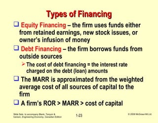 Slide Sets to accompany Blank, Tarquin &
Iverson, Engineering Economy, Canadian Edition
© 2008 McGraw-Hill Ltd.
1-23
Types of FinancingTypes of Financing
 Equity Financing – the firm uses funds either
from retained earnings, new stock issues, or
owner’s infusion of money
 Debt Financing – the firm borrows funds from
outside sources
The cost of debt financing = the interest rate
charged on the debt (loan) amounts
 The MARR is approximated from the weighted
average cost of all sources of capital to the
firm
 A firm’s ROR > MARR > cost of capital
 