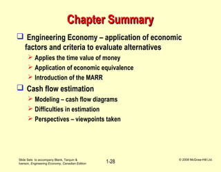 Slide Sets to accompany Blank, Tarquin &
Iverson, Engineering Economy, Canadian Edition
© 2008 McGraw-Hill Ltd.
1-28
Chapter SummaryChapter Summary
 Engineering Economy – application of economic
factors and criteria to evaluate alternatives
 Applies the time value of money
 Application of economic equivalence
 Introduction of the MARR
 Cash flow estimation
 Modeling – cash flow diagrams
 Difficulties in estimation
 Perspectives – viewpoints taken
 