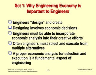 Slide Sets to accompany Blank, Tarquin &
Iverson, Engineering Economy, Canadian Edition
© 2008 McGraw-Hill Ltd.
1-3
Sct 1: Why Engineering Economy isSct 1: Why Engineering Economy is
Important to EngineersImportant to Engineers
 Engineers “design” and create
 Designing involves economic decisions
 Engineers must be able to incorporate
economic analysis into their creative efforts
 Often engineers must select and execute from
multiple alternatives
 A proper economic analysis for selection and
execution is a fundamental aspect of
engineering
 