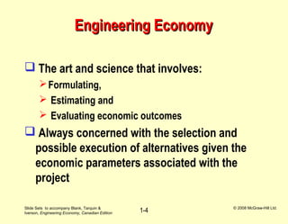 Slide Sets to accompany Blank, Tarquin &
Iverson, Engineering Economy, Canadian Edition
© 2008 McGraw-Hill Ltd.
1-4
Engineering EconomyEngineering Economy
 The art and science that involves:
Formulating,
 Estimating and
 Evaluating economic outcomes
 Always concerned with the selection and
possible execution of alternatives given the
economic parameters associated with the
project
 