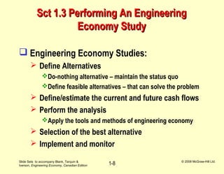 Slide Sets to accompany Blank, Tarquin &
Iverson, Engineering Economy, Canadian Edition
© 2008 McGraw-Hill Ltd.
1-8
Sct 1.3 Performing An EngineeringSct 1.3 Performing An Engineering
Economy StudyEconomy Study
 Engineering Economy Studies:
 Define Alternatives
Do-nothing alternative – maintain the status quo
Define feasible alternatives – that can solve the problem
 Define/estimate the current and future cash flows
 Perform the analysis
Apply the tools and methods of engineering economy
 Selection of the best alternative
 Implement and monitor
 