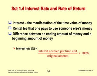 Slide Sets to accompany Blank, Tarquin &
Iverson, Engineering Economy, Canadian Edition
© 2008 McGraw-Hill Ltd.
1-9
Sct 1.4 Interest Rate and Rate of ReturnSct 1.4 Interest Rate and Rate of Return
 Interest – the manifestation of the time value of money
 Rental fee that one pays to use someone else’s money
 Difference between an ending amount of money and a
beginning amount of money
 Interest rate (%) =
interest accrued per time unit
x 100%
original amount
 
