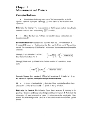 Chapter 1
Measurement and Vectors
Conceptual Problems
1 • Which of the following is not one of the base quantities in the SI
system? (a) mass, (b) length, (c) energy, (d) time, (e) All of the above are base
quantities.
Determine the Concept The base quantities in the SI system include mass, length,
and time. Force is not a base quantity. )(c is correct.
5 • Show that there are 30.48 cm per foot. How many centimeters are
there in one mile?
Picture the Problem We can use the facts that there are 2.540 centimeters in
1 inch and 12 inches in 1 foot to show that there are 30.48 cm per ft. We can then
use the fact that there are 5280 feet in 1 mile to find the number of centimeters in
one mile.
Multiply 2.540 cm/in by 12 in/ft to
find the number of cm per ft:
cm/ft48.30
ft
in
12
in
cm
540.2 =⎟
⎠
⎞
⎜
⎝
⎛
⎟
⎠
⎞
⎜
⎝
⎛
Multiply 30.48 cm/ft by 5280 ft/mi to find the number of centimeters in one
mile:
cm/mi10609.1
mi
ft
5280
ft
cm
48.30 5
×=⎟
⎠
⎞
⎜
⎝
⎛
⎟
⎠
⎞
⎜
⎝
⎛
Remarks: Because there are exactly 2.54 cm in 1 in and exactly 12 inches in 1 ft, we
are justified in reporting four significant figures in these results.
11 • A vector A
r
points in the +x direction. Show graphically at least three
choices for a vector B
r
such that AB
rr
+ points in the +y direction.
Determine the Concept The following figure shows a vector A
r
pointing in the
positive x direction and three unlabeled possibilities for vector .B
r
Note that the
choices for B
r
start at the end of vector A
r
rather than at its initial point. Note
further that this configuration could be in any quadrant of the reference system
shown.
1
 