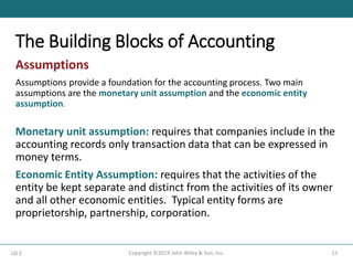 The Building Blocks of Accounting
15
Copyright ©2019 John Wiley & Son, Inc.
Assumptions
Assumptions provide a foundation for the accounting process. Two main
assumptions are the monetary unit assumption and the economic entity
assumption.
Monetary unit assumption: requires that companies include in the
accounting records only transaction data that can be expressed in
money terms.
Economic Entity Assumption: requires that the activities of the
entity be kept separate and distinct from the activities of its owner
and all other economic entities. Typical entity forms are
proprietorship, partnership, corporation.
LO 2
 