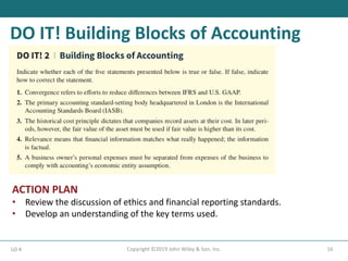DO IT! Building Blocks of Accounting
16
Copyright ©2019 John Wiley & Son, Inc.
LO 4
ACTION PLAN
• Review the discussion of ethics and financial reporting standards.
• Develop an understanding of the key terms used.
 