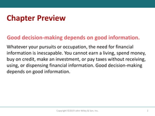Chapter Preview
Good decision-making depends on good information.
Whatever your pursuits or occupation, the need for financial
information is inescapable. You cannot earn a living, spend money,
buy on credit, make an investment, or pay taxes without receiving,
using, or dispensing financial information. Good decision-making
depends on good information.
2
Copyright ©2019 John Wiley & Son, Inc.
 