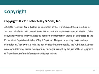 Copyright
Copyright © 2019 John Wiley & Sons, Inc.
All rights reserved. Reproduction or translation of this work beyond that permitted in
Section 117 of the 1976 United States Act without the express written permission of the
copyright owner is unlawful. Request for further information should be addressed to the
Permissions Department, John Wiley & Sons, Inc. The purchaser may make back-up
copies for his/her own use only and not for distribution or resale. The Publisher assumes
no responsibility for errors, omissions, or damages, caused by the use of these programs
or from the use of the information contained herein.
50
Copyright ©2019 John Wiley & Son, Inc.
 
