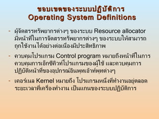 ขอบเขตของระบบปฏิบัติการ  Operating System Definitions <ul><li>ผู้จัดสรรทรัพยากรต่างๆ ของระบบ  Resource allocator   มีหน้าท...