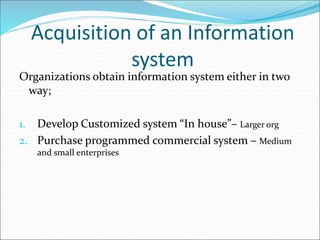 Acquisition of an Information
system
Organizations obtain information system either in two
way;
1. Develop Customized system “In house”– Larger org
2. Purchase programmed commercial system – Medium
and small enterprises
 
