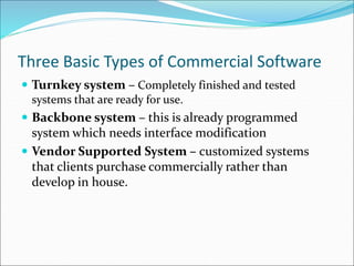 Three Basic Types of Commercial Software
 Turnkey system – Completely finished and tested
systems that are ready for use.
 Backbone system – this is already programmed
system which needs interface modification
 Vendor Supported System – customized systems
that clients purchase commercially rather than
develop in house.
 