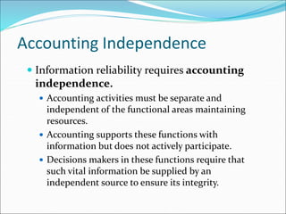Accounting Independence
 Information reliability requires accounting
independence.
 Accounting activities must be separate and
independent of the functional areas maintaining
resources.
 Accounting supports these functions with
information but does not actively participate.
 Decisions makers in these functions require that
such vital information be supplied by an
independent source to ensure its integrity.
 