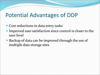 Potential Advantages of DDP
 Cost reductions in data entry tasks
 Improved user satisfaction since control is closer to the
user level
 Backup of data can be improved through the use of
multiple data storage sites
 