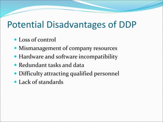 Potential Disadvantages of DDP
 Loss of control
 Mismanagement of company resources
 Hardware and software incompatibility
 Redundant tasks and data
 Difficulty attracting qualified personnel
 Lack of standards
 