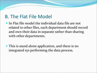 B. The Flat File Model
 In Flat file model the individual data file are not
related to other files, each department should record
and own their data in separate rather than sharing
with other departments.
 This is stand alone application, and there is no
integrated sys performing the data process.
 