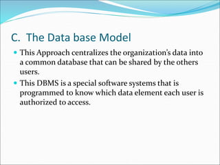 C. The Data base Model
 This Approach centralizes the organization’s data into
a common database that can be shared by the others
users.
 This DBMS is a special software systems that is
programmed to know which data element each user is
authorized to access.
 