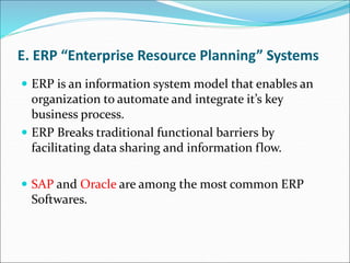 E. ERP “Enterprise Resource Planning” Systems
 ERP is an information system model that enables an
organization to automate and integrate it’s key
business process.
 ERP Breaks traditional functional barriers by
facilitating data sharing and information flow.
 SAP and Oracle are among the most common ERP
Softwares.
 