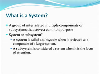 What is a System?
 A group of interrelated multiple components or
subsystems that serve a common purpose
 System or subsystem?
 A system is called a subsystem when it is viewed as a
component of a larger system.
 A subsystem is considered a system when it is the focus
of attention.
 