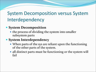 System Decomposition versus System
Interdependency
 System Decomposition
 the process of dividing the system into smaller
subsystem parts
 System Interdependency
 When parts of the sys are reliant upon the functioning
of the other parts of the system.
 all distinct parts must be functioning or the system will
fail
 