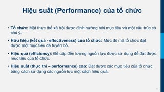 10
Hiệu suất (Performance) của tổ chức
• Tổ chức: Một thực thể xã hội được định hướng bởi mục tiêu và một cấu trúc có
chủ ý.
• Hữu hiệu (kết quả - effectiveness) của tổ chức: Mức độ mà tổ chức đạt
được một mục tiêu đã tuyên bố.
• Hiệu quả (efficiency): Đề cập đến lượng nguồn lực được sử dụng để đạt được
mục tiêu của tổ chức.
• Hiệu suất (thực thi – performance) cao: Đạt được các mục tiêu của tổ chức
bằng cách sử dụng các nguồn lực một cách hiệu quả.
 