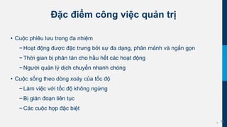 19
Đặc điểm công việc quản trị
• Cuộc phiêu lưu trong đa nhiệm
− Hoạt động được đặc trưng bởi sự đa dạng, phân mảnh và ngắn gọn
− Thời gian bị phân tán cho hầu hết các hoạt động
− Người quản lý dịch chuyển nhanh chóng
• Cuộc sống theo dòng xoáy của tốc độ
− Làm việc với tốc độ không ngừng
− Bị gián đoạn liên tục
− Các cuộc họp đặc biệt
19
 