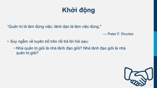2
Khởi động
“Quản trị là làm đúng việc; lãnh đạo là làm việc đúng."
— Peter F. Drucker
• Suy ngẫm về tuyên bố trên rồi trả lời hỏi sau:
− Nhà quản trị giỏi là nhà lãnh đạo giỏi? Nhà lãnh đạo giỏi là nhà
quản trị giỏi?
 
