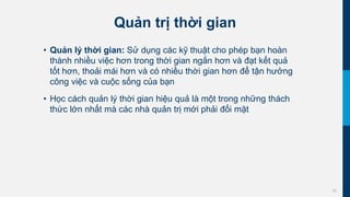 20
Quản trị thời gian
• Quản lý thời gian: Sử dụng các kỹ thuật cho phép bạn hoàn
thành nhiều việc hơn trong thời gian ngắn hơn và đạt kết quả
tốt hơn, thoải mái hơn và có nhiều thời gian hơn để tận hưởng
công việc và cuộc sống của bạn
• Học cách quản lý thời gian hiệu quả là một trong những thách
thức lớn nhất mà các nhà quản trị mới phải đối mặt
 