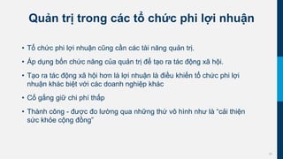 25
Quản trị trong các tổ chức phi lợi nhuận
• Tổ chức phi lợi nhuận cũng cần các tài năng quản trị.
• Áp dụng bốn chức năng của quản trị để tạo ra tác động xã hội.
• Tạo ra tác động xã hội hơn là lợi nhuận là điều khiến tổ chức phi lợi
nhuận khác biệt với các doanh nghiệp khác
• Cố gắng giữ chi phí thấp
• Thành công - được đo lường qua những thứ vô hình như là “cải thiện
sức khỏe cộng đồng”
 