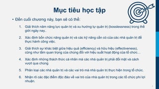 3
Mục tiêu học tập
• Đến cuối chương này, bạn sẽ có thể:
1. Giải thích năm năng lực quản trị và xu hướng tự quản trị (bosslessness) trong thế
giới ngày nay..
2. Xác định bốn chức năng quản trị và các kỹ năng cần có của các nhà quản trị để
thực hành công việc.
3. Giải thích sự khác biệt giữa hiệu quả (efficiency) và hữu hiệu (effectiveness),
cũng như tầm quan trọng của chúng đối với hiệu suất hoạt động của tổ chức…
4. Xác định những thách thức cá nhân mà các nhà quản trị phải đối mặt và cách
vượt qua chúng
5. Phân loại các nhà quản trị và các vai trò mà nhà quản trị thực hiện trong tổ chức.
6. Nhận rõ các đặc điểm độc đáo về vai trò của nhà quản trị trong các tổ chức phi lợi
nhuận.
 
