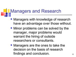 12 
Managers and Research 
 Managers with knowledge of research 
have an advantage over those without. 
 Minor problems can be solved by the 
manager, major problems would 
warrant the hiring of outside 
researchers or consultants. 
 Managers are the ones to take the 
decision on the basis of research 
findings and conclusion. 
 