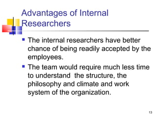 13 
Advantages of Internal 
Researchers 
 The internal researchers have better 
chance of being readily accepted by the 
employees. 
 The team would require much less time 
to understand the structure, the 
philosophy and climate and work 
system of the organization. 
 