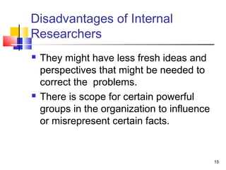 15 
Disadvantages of Internal 
Researchers 
 They might have less fresh ideas and 
perspectives that might be needed to 
correct the problems. 
 There is scope for certain powerful 
groups in the organization to influence 
or misrepresent certain facts. 
 