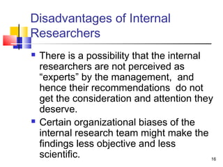 16 
Disadvantages of Internal 
Researchers 
 There is a possibility that the internal 
researchers are not perceived as 
“experts” by the management, and 
hence their recommendations do not 
get the consideration and attention they 
deserve. 
 Certain organizational biases of the 
internal research team might make the 
findings less objective and less 
scientific. 
 