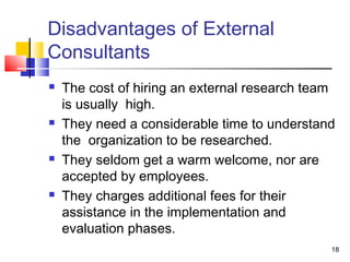 18 
Disadvantages of External 
Consultants 
 The cost of hiring an external research team 
is usually high. 
 They need a considerable time to understand 
the organization to be researched. 
 They seldom get a warm welcome, nor are 
accepted by employees. 
 They charges additional fees for their 
assistance in the implementation and 
evaluation phases. 
 