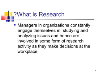 3 
?What is Research 
 Managers in organizations constantly 
engage themselves in studying and 
analyzing issues and hence are 
involved in some form of research 
activity as they make decisions at the 
workplace. 
 