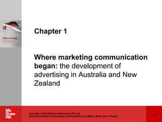 1-1
Copyright  2012 McGraw-Hill Australia Pty Ltd
PowerPoint Slides t/a Advertising and Promotion 2e by Belch, Belch, Kerr & Powell
Chapter 1
Where marketing communication
began: the development of
advertising in Australia and New
Zealand
 