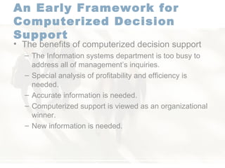 An Early Framework for Computerized Decision Support   The benefits of computerized decision support  The Information systems department is too busy to address all of management’s inquiries. Special analysis of profitability and efficiency is needed. Accurate information is needed. Computerized support is viewed as an organizational winner. New information is needed. 
