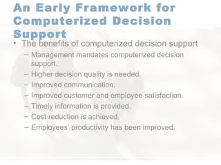 An Early Framework for Computerized Decision Support   The benefits of computerized decision support  Management mandates computerized decision support. Higher decision quality is needed. Improved communication. Improved customer and employee satisfaction. Timely information is provided. Cost reduction is achieved. Employees’ productivity has been improved. 