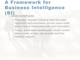 A Framework for  Business Intelligence (BI)   Data warehouse   Originally, included historical data that were organized and summarize, so end users could easily view or manipulate data and information Today, some data warehouses include current data as well, so they can provide real time decision support  