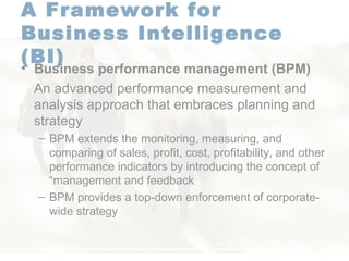 A Framework for  Business Intelligence (BI)   Business performance management   (BPM) An advanced performance measurement and analysis approach that embraces planning and strategy BPM extends the monitoring, measuring, and comparing of sales, profit, cost, profitability, and other performance indicators by introducing the concept of “management and feedback  BPM provides a top-down enforcement of corporate-wide strategy  