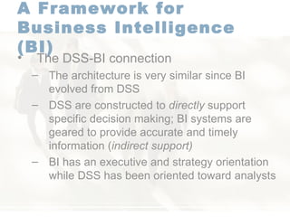 A Framework for  Business Intelligence (BI)   The DSS-BI connection  The architecture is very similar since BI evolved from DSS  DSS are constructed to  directly  support specific decision making; BI systems are geared to provide accurate and timely information ( indirect support) BI has an executive and strategy orientation while DSS has been oriented toward analysts  