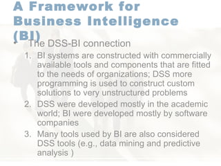 A Framework for  Business Intelligence (BI)   The DSS-BI connection  BI systems are constructed with commercially available tools and components that are fitted to the needs of organizations; DSS more programming is used to construct custom solutions to very unstructured problems  DSS were developed mostly in the academic world; BI were developed mostly by software companies  Many tools used by BI are also considered DSS tools (e.g., data mining and predictive analysis ) 