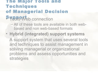 The Major Tools and Techniques  of Managerial Decision Support   Tools-Web connection All of these tools are available in both web-based and non web-based formats Hybrid (integrated) support systems   A support system that uses several tools and techniques to assist management in solving managerial or organizational problems and assess opportunities and strategies 